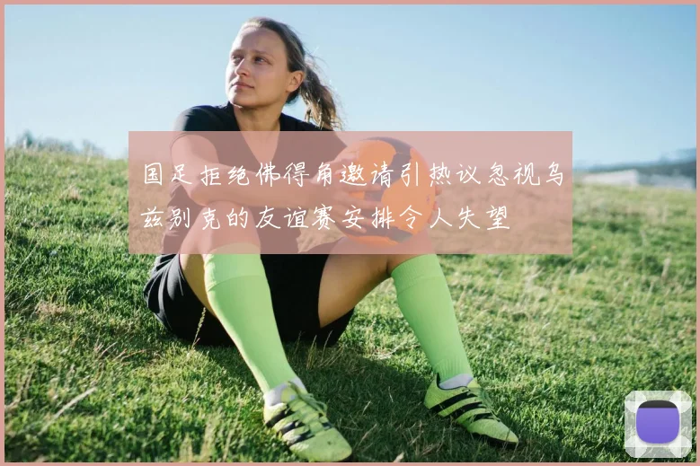 国足拒绝佛得角邀请引热议忽视乌兹别克的友谊赛安排令人失望
