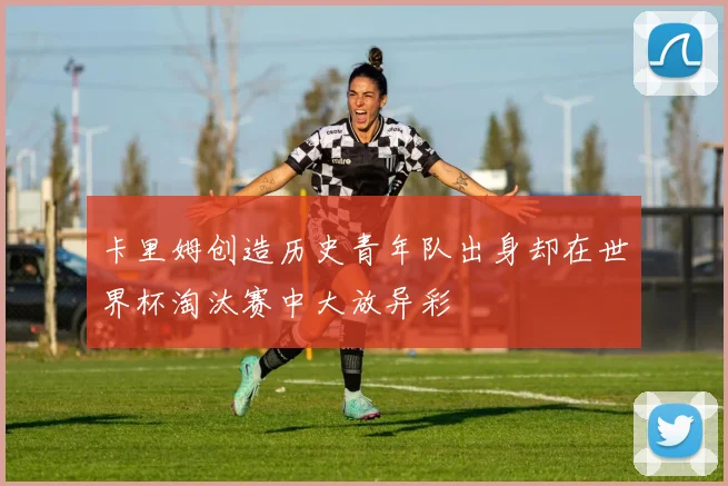 卡里姆创造历史青年队出身却在世界杯淘汰赛中大放异彩