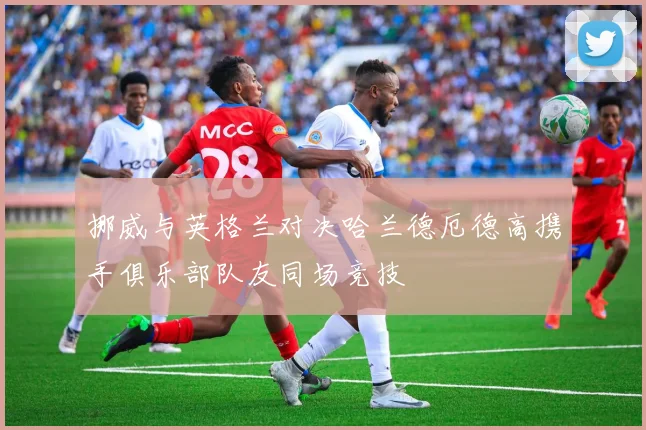 挪威与英格兰对决哈兰德厄德高携手俱乐部队友同场竞技