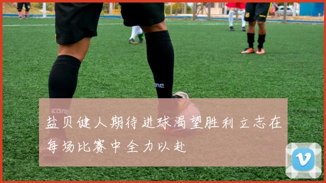 盐贝健人期待进球渴望胜利立志在每场比赛中全力以赴