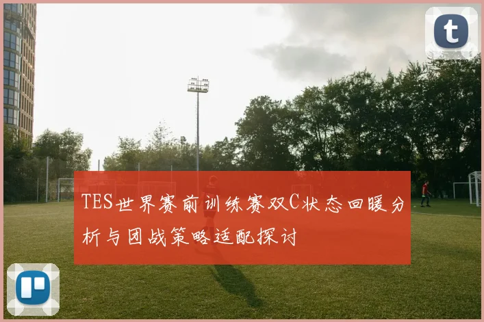 TES世界赛前训练赛双C状态回暖分析与团战策略适配探讨