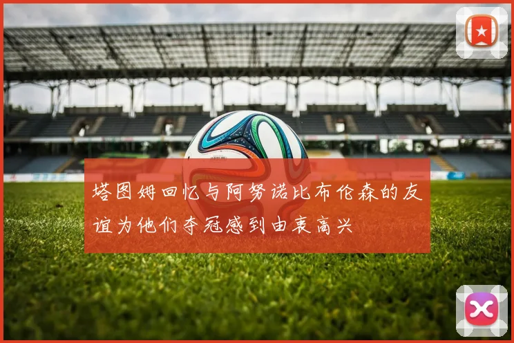 塔图姆回忆与阿努诺比布伦森的友谊为他们夺冠感到由衷高兴
