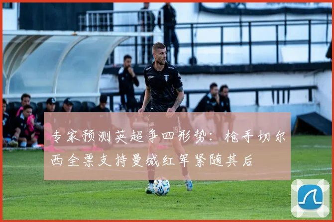 专家预测英超争四形势：枪手切尔西全票支持曼城红军紧随其后