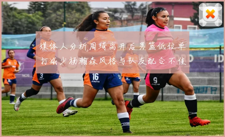 媒体人分析周琦离开后男篮低位单打减少杨瀚森风格与队友配合不佳