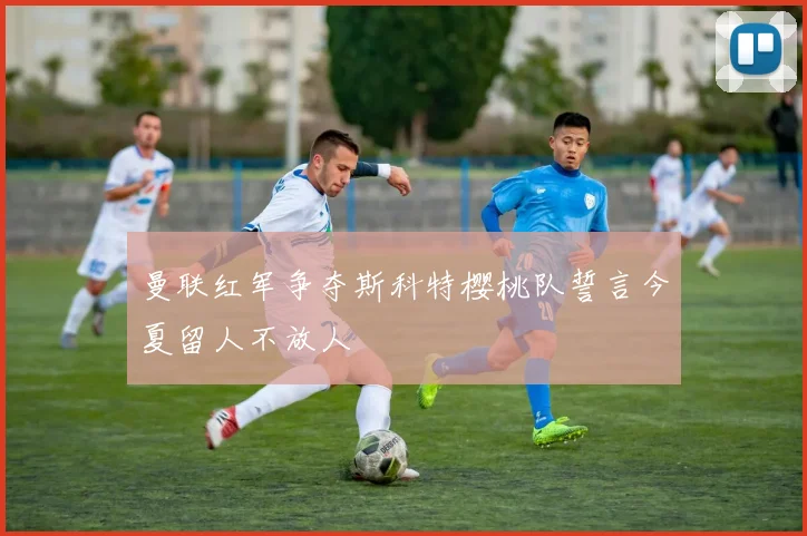 曼联红军争夺斯科特樱桃队誓言今夏留人不放人
