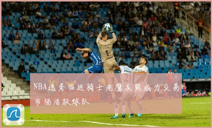NBA选秀临近骑士老鹰灰熊成为交易市场活跃球队