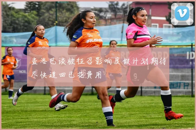 查洛巴谈被征召影响度假计划期待尽快追回已花费用