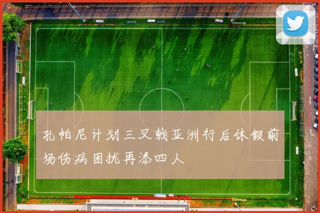 孔帕尼计划三叉戟亚洲行后休假前场伤病困扰再添四人